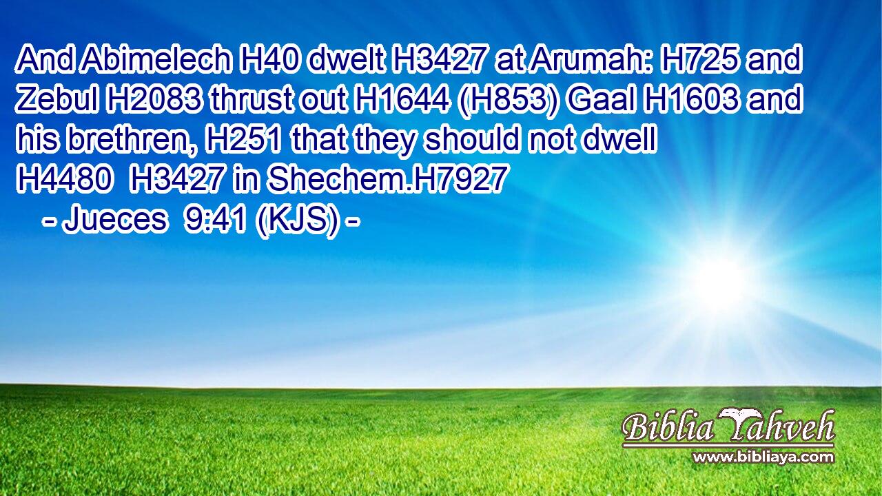 And Abimelech H40 dwelt H3427 at Arumah: H725 and Zebul H2083 thrust out H1644 (H853) Gaal H1603 and his brethren, H251 that they should not dwell H4480  H3427 in Shechem.H7927
