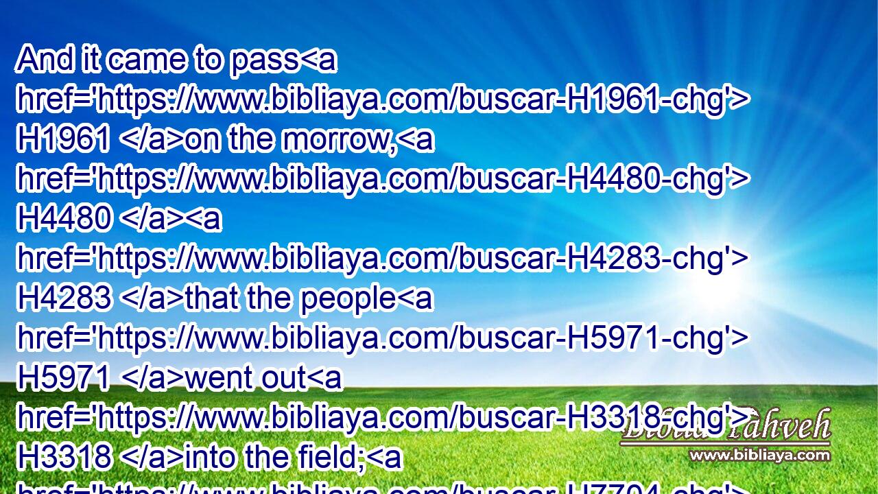 And it came to pass H1961 on the morrow, H4480  H4283 that the people H5971 went out H3318 into the field; H7704 and they told H5046 Abimelech.H40