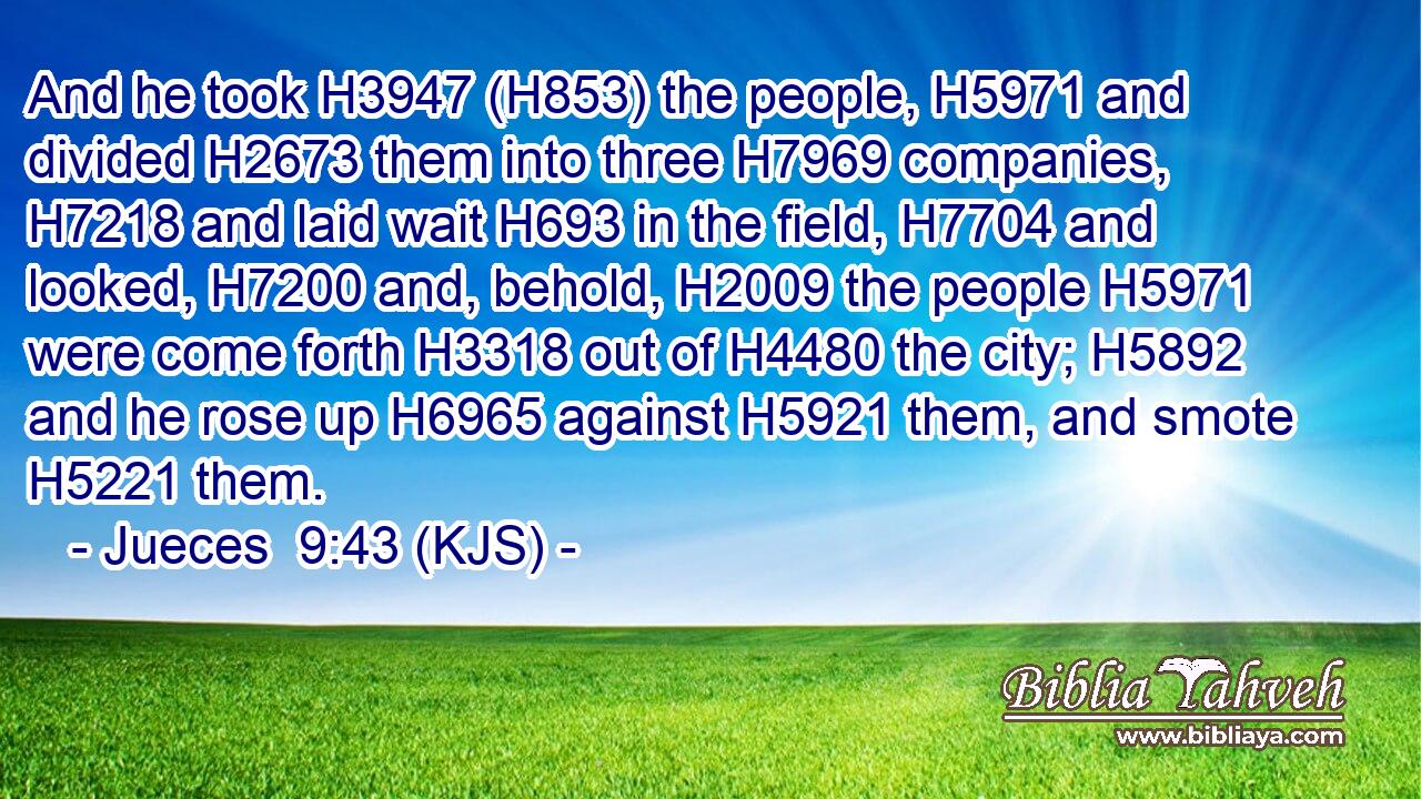 And he took H3947 (H853) the people, H5971 and divided H2673 them into three H7969 companies, H7218 and laid wait H693 in the field, H7704 and looked, H7200 and, behold, H2009 the people H5971 were come forth H3318 out of H4480 the city; H5892 and he rose up H6965 against H5921 them, and smote H5221 them.