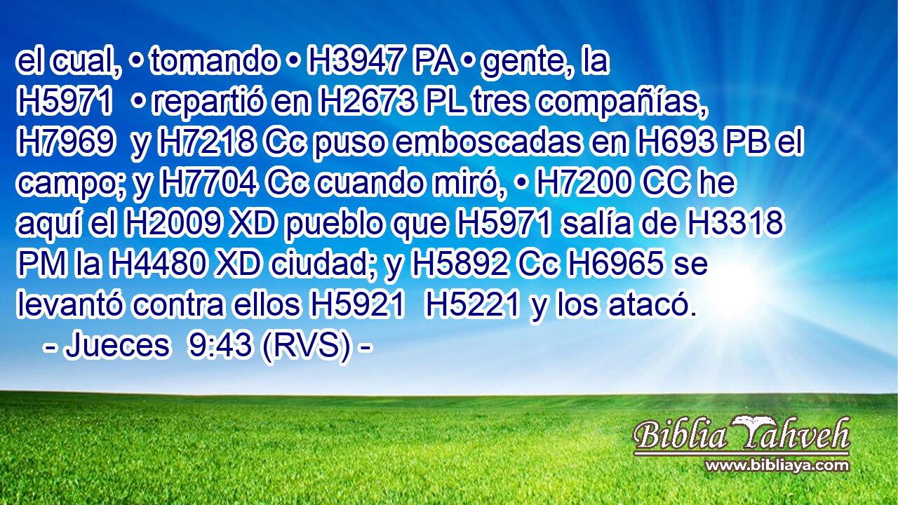 el cual, • tomando • H3947 PA • gente, la H5971  • repartió en H2673 PL tres compañías, H7969  y H7218 Cc puso emboscadas en H693 PB el campo; y H7704 Cc cuando miró, • H7200 CC he aquí el H2009 XD pueblo que H5971 salía de H3318 PM la H4480 XD ciudad; y H5892 Cc H6965 se levantó contra ellos H5921  H5221 y los atacó. 