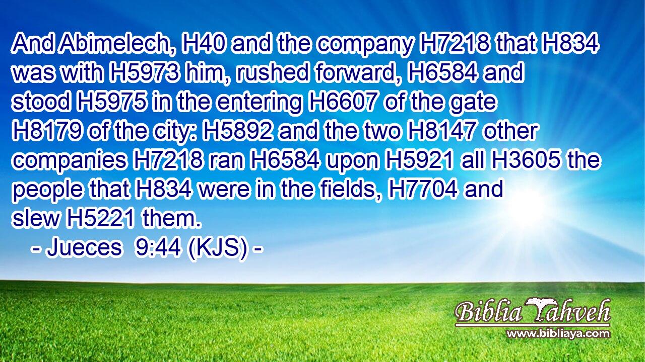 And Abimelech, H40 and the company H7218 that H834 was with H5973 him, rushed forward, H6584 and stood H5975 in the entering H6607 of the gate H8179 of the city: H5892 and the two H8147 other companies H7218 ran H6584 upon H5921 all H3605 the people that H834 were in the fields, H7704 and slew H5221 them.