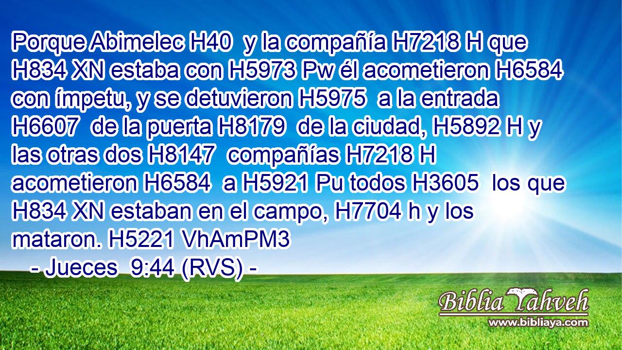 Porque Abimelec H40  y la compañía H7218 H que H834 XN estaba con H5973 Pw él acometieron H6584  con ímpetu, y se detuvieron H5975  a la entrada H6607  de la puerta H8179  de la ciudad, H5892 H y las otras dos H8147  compañías H7218 H acometieron H6584  a H5921 Pu todos H3605  los que H834 XN estaban en el campo, H7704 h y los mataron. H5221 VhAmPM3 