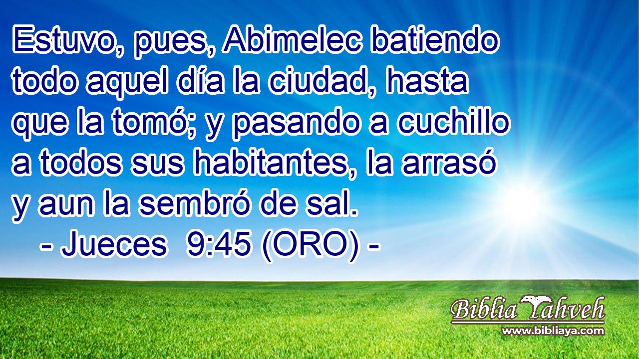  Estuvo, pues, Abimelec batiendo todo aquel día la ciudad, hasta que la tomó; y pasando a cuchillo a todos sus habitantes, la arrasó y aun la sembró de sal. 