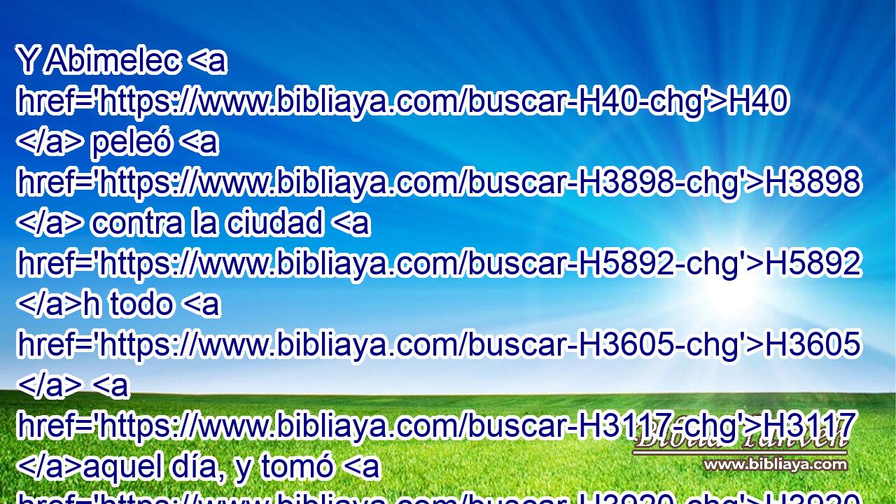 Y Abimelec H40  peleó H3898  contra la ciudad H5892 h todo H3605  H3117 aquel día, y tomó H3920  • la ciudad, H5892 H y • mató H2026  al pueblo H5971 H que H834 XN en ella H1931  estaba; y asoló H5422  • la ciudad, H5892 H y la H1931  sembró H2232  de sal. H4417  