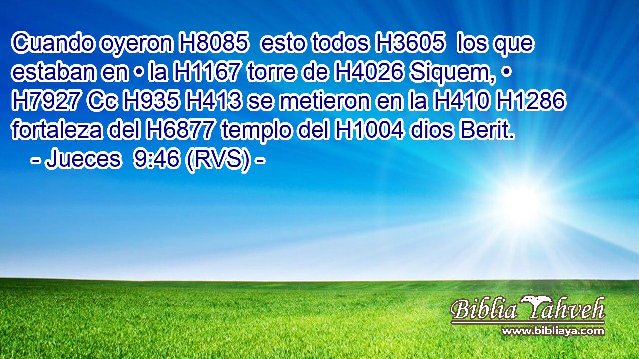 Cuando oyeron H8085  esto todos H3605  los que estaban en • la H1167 torre de H4026 Siquem, • H7927 Cc H935 H413 se metieron en la H410 H1286 fortaleza del H6877 templo del H1004 dios Berit. 