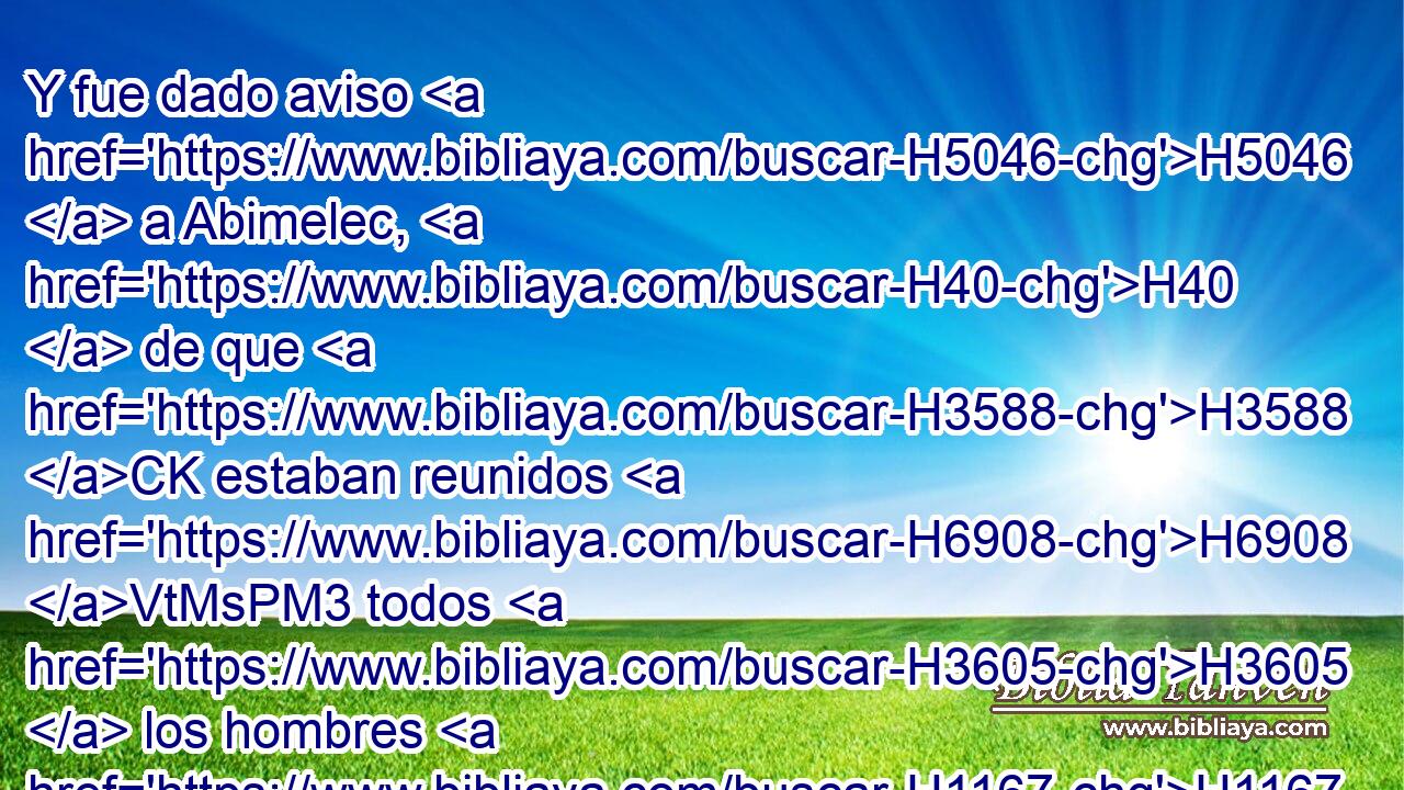 Y fue dado aviso H5046  a Abimelec, H40  de que H3588 CK estaban reunidos H6908 VtMsPM3 todos H3605  los hombres H1167  de la torre H4026  de Siquem. H7927  
