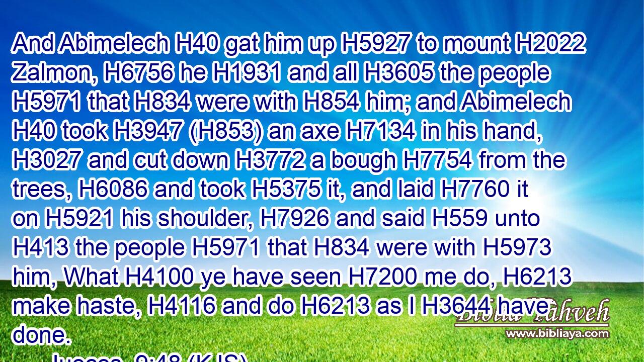 And Abimelech H40 gat him up H5927 to mount H2022 Zalmon, H6756 he H1931 and all H3605 the people H5971 that H834 were with H854 him; and Abimelech H40 took H3947 (H853) an axe H7134 in his hand, H3027 and cut down H3772 a bough H7754 from the trees, H6086 and took H5375 it, and laid H7760 it on H5921 his shoulder, H7926 and said H559 unto H413 the people H5971 that H834 were with H5973 him, What H4100 ye have seen H7200 me do, H6213 make haste, H4116 and do H6213 as I H3644 have done.