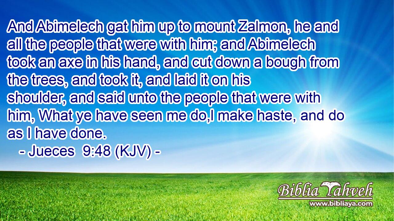 And Abimelech gat him up to mount Zalmon, he and all the people that were with him; and Abimelech took an axe in his hand, and cut down a bough from the trees, and took it, and laid it on his shoulder, and said unto the people that were with him, What ye have seen me do,l make haste, and do as I have done.