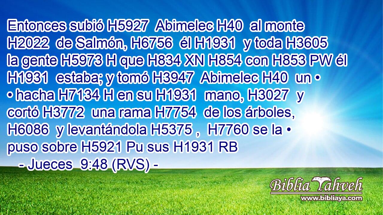 Entonces subió H5927  Abimelec H40  al monte H2022  de Salmón, H6756  él H1931  y toda H3605  la gente H5973 H que H834 XN H854 con H853 PW él H1931  estaba; y tomó H3947  Abimelec H40  un • • hacha H7134 H en su H1931  mano, H3027  y cortó H3772  una rama H7754  de los árboles, H6086  y levantándola H5375 ,  H7760 se la • puso sobre H5921 Pu sus H1931 RB