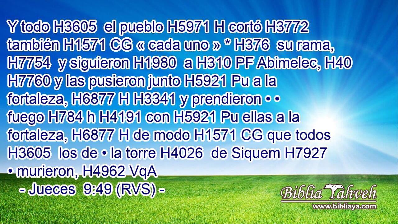Y todo H3605  el pueblo H5971 H cortó H3772  también H1571 CG « cada uno » * H376  su rama, H7754  y siguieron H1980  a H310 PF Abimelec, H40  H7760 y las pusieron junto H5921 Pu a la fortaleza, H6877 H H3341 y prendieron • • fuego H784 h H4191 con H5921 Pu ellas a la fortaleza, H6877 H de modo H1571 CG que todos H3605  los de • la torre H4026  de Siquem H7927  • murieron, H4962 VqA