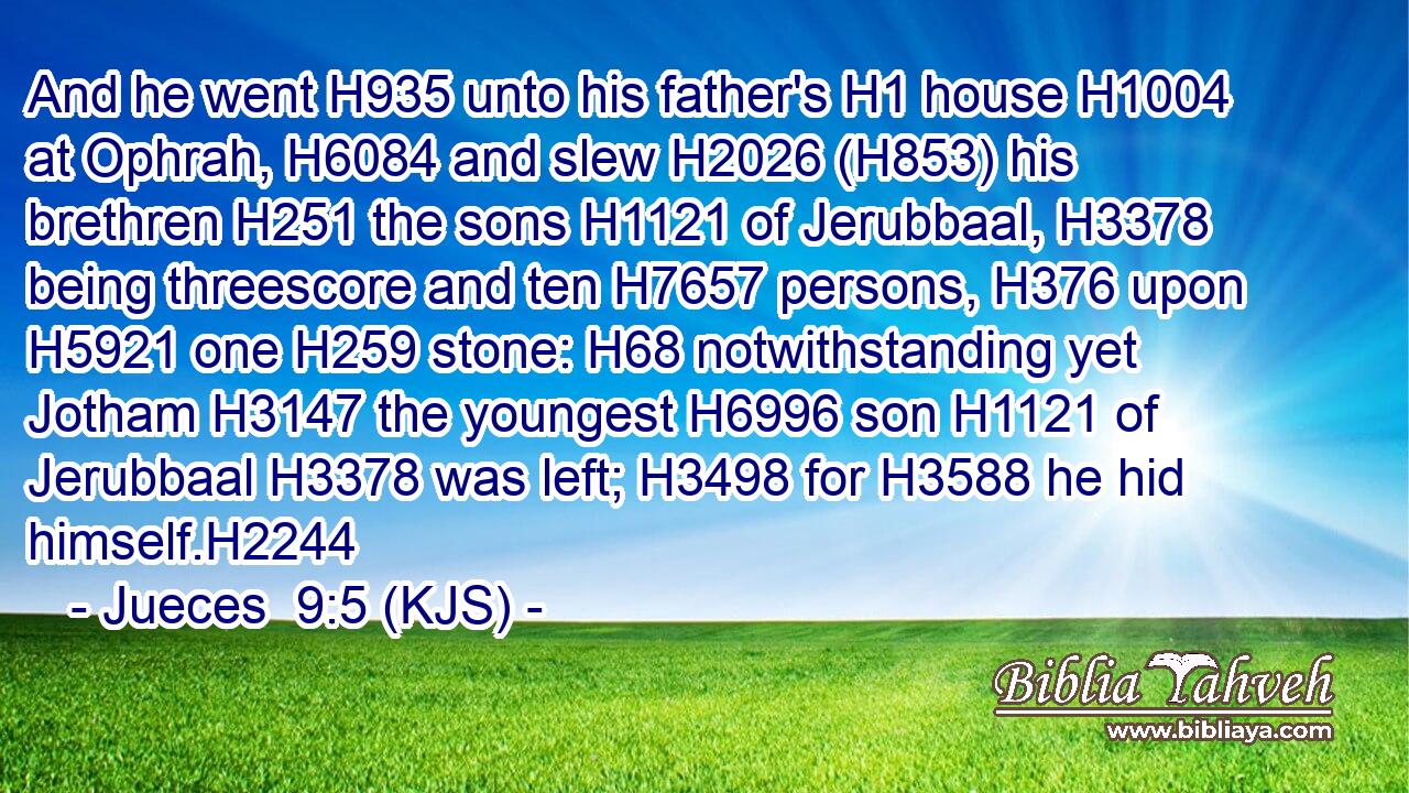 And he went H935 unto his father's H1 house H1004 at Ophrah, H6084 and slew H2026 (H853) his brethren H251 the sons H1121 of Jerubbaal, H3378 being threescore and ten H7657 persons, H376 upon H5921 one H259 stone: H68 notwithstanding yet Jotham H3147 the youngest H6996 son H1121 of Jerubbaal H3378 was left; H3498 for H3588 he hid himself.H2244