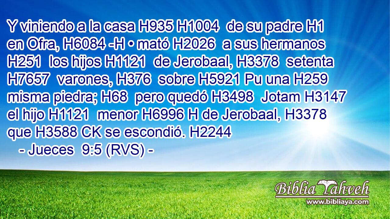 Y viniendo a la casa H935 H1004  de su padre H1  en Ofra, H6084 -H • mató H2026  a sus hermanos H251  los hijos H1121  de Jerobaal, H3378  setenta H7657  varones, H376  sobre H5921 Pu una H259  misma piedra; H68  pero quedó H3498  Jotam H3147  el hijo H1121  menor H6996 H de Jerobaal, H3378  que H3588 CK se escondió. H2244  