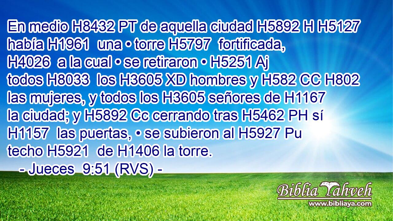 En medio H8432 PT de aquella ciudad H5892 H H5127 había H1961  una • torre H5797  fortificada, H4026  a la cual • se retiraron • H5251 Aj todos H8033  los H3605 XD hombres y H582 CC H802 las mujeres, y todos los H3605 señores de H1167 la ciudad; y H5892 Cc cerrando tras H5462 PH sí H1157  las puertas, • se subieron al H5927 Pu techo H5921  de H1406 la torre. 