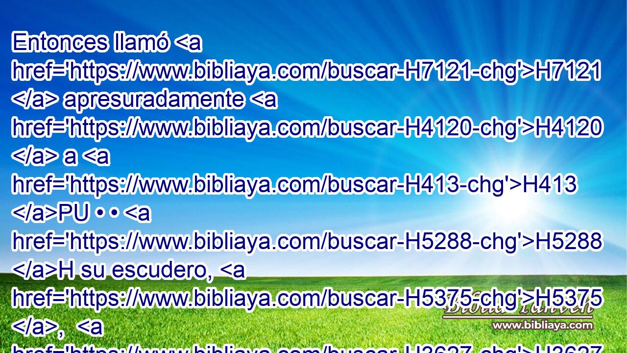 Entonces llamó H7121  apresuradamente H4120  a H413 PU • • H5288 H su escudero, H5375 ,  H3627 y le dijo: H559  Saca H8025  tu espada H2719  H4191 y mátame, H4962 VpAISM2,  para que no H6435 CX se diga H559  de mí: Una mujer H802  lo mató. H2026  Y su escudero H5288  H4191 le atravesó, H1856  y murió. H4962  