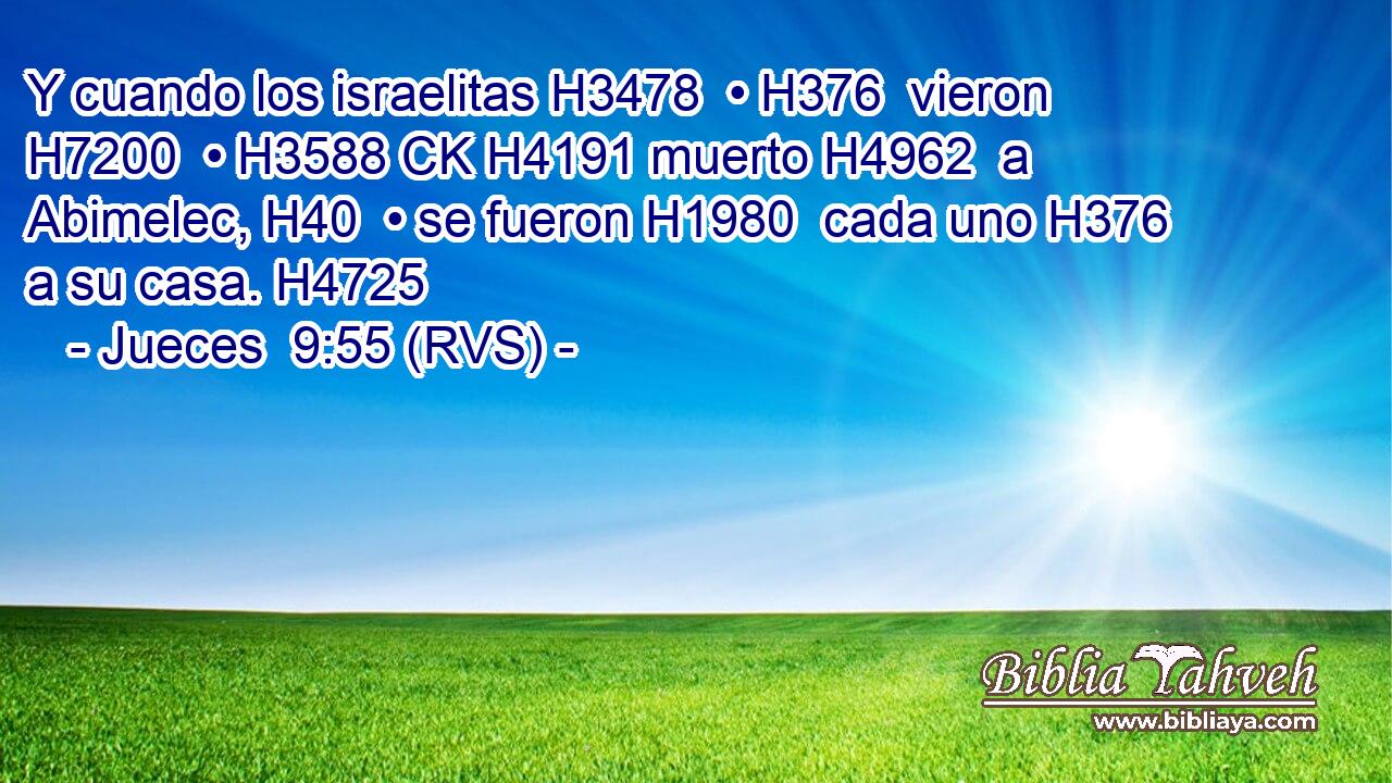 Y cuando los israelitas H3478  • H376  vieron H7200  • H3588 CK H4191 muerto H4962  a Abimelec, H40  • se fueron H1980  cada uno H376  a su casa. H4725  