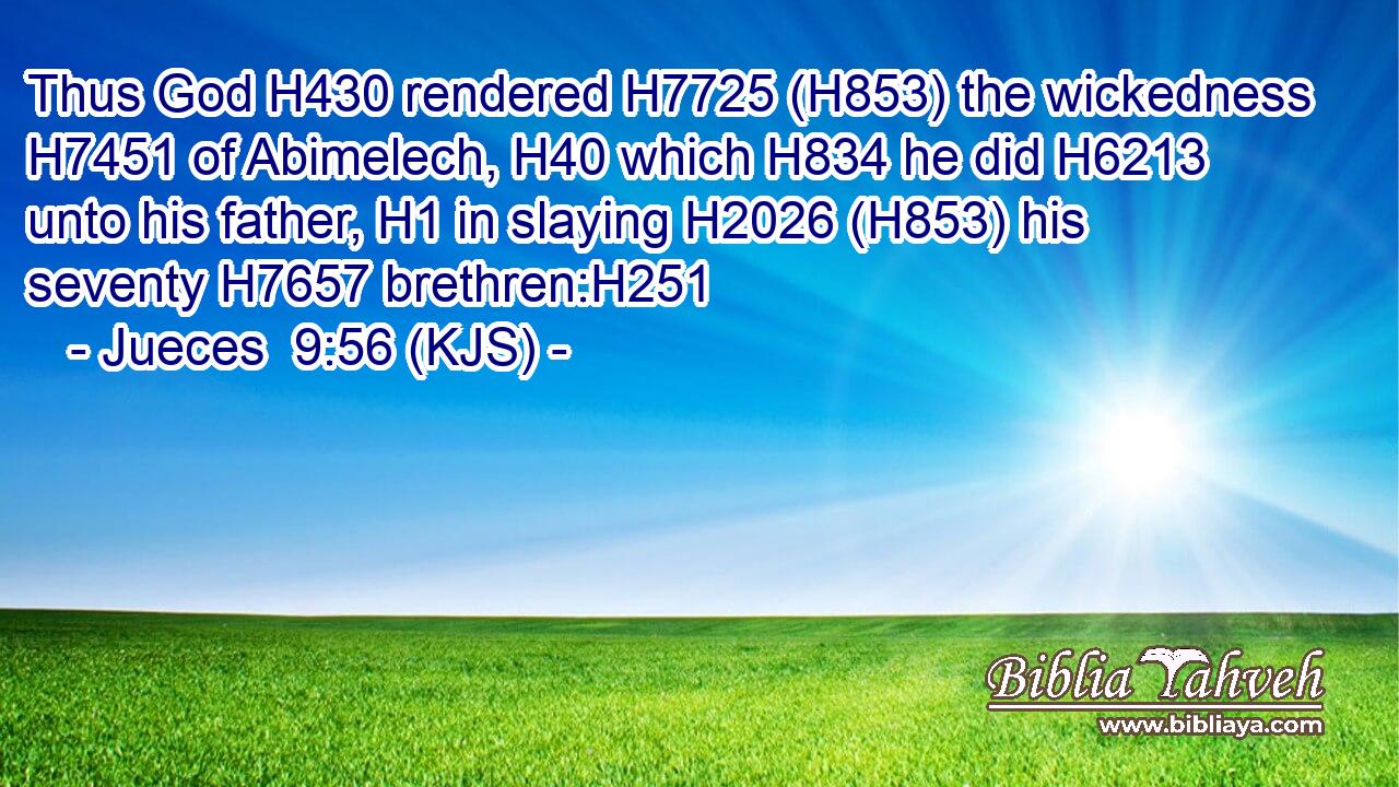 Thus God H430 rendered H7725 (H853) the wickedness H7451 of Abimelech, H40 which H834 he did H6213 unto his father, H1 in slaying H2026 (H853) his seventy H7657 brethren:H251
