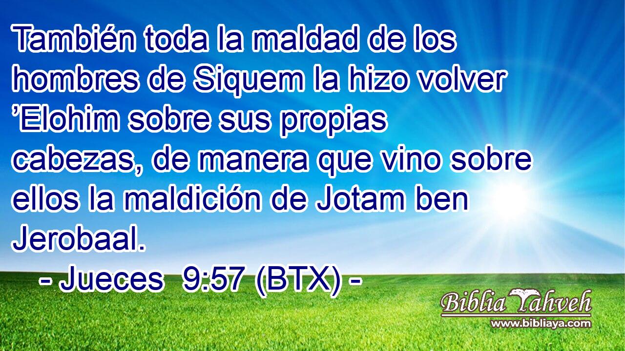 También toda la maldad de los hombres de Siquem la hizo volver ’Elohim sobre sus propias cabezas, de manera que vino sobre ellos la maldición de Jotam ben Jerobaal.