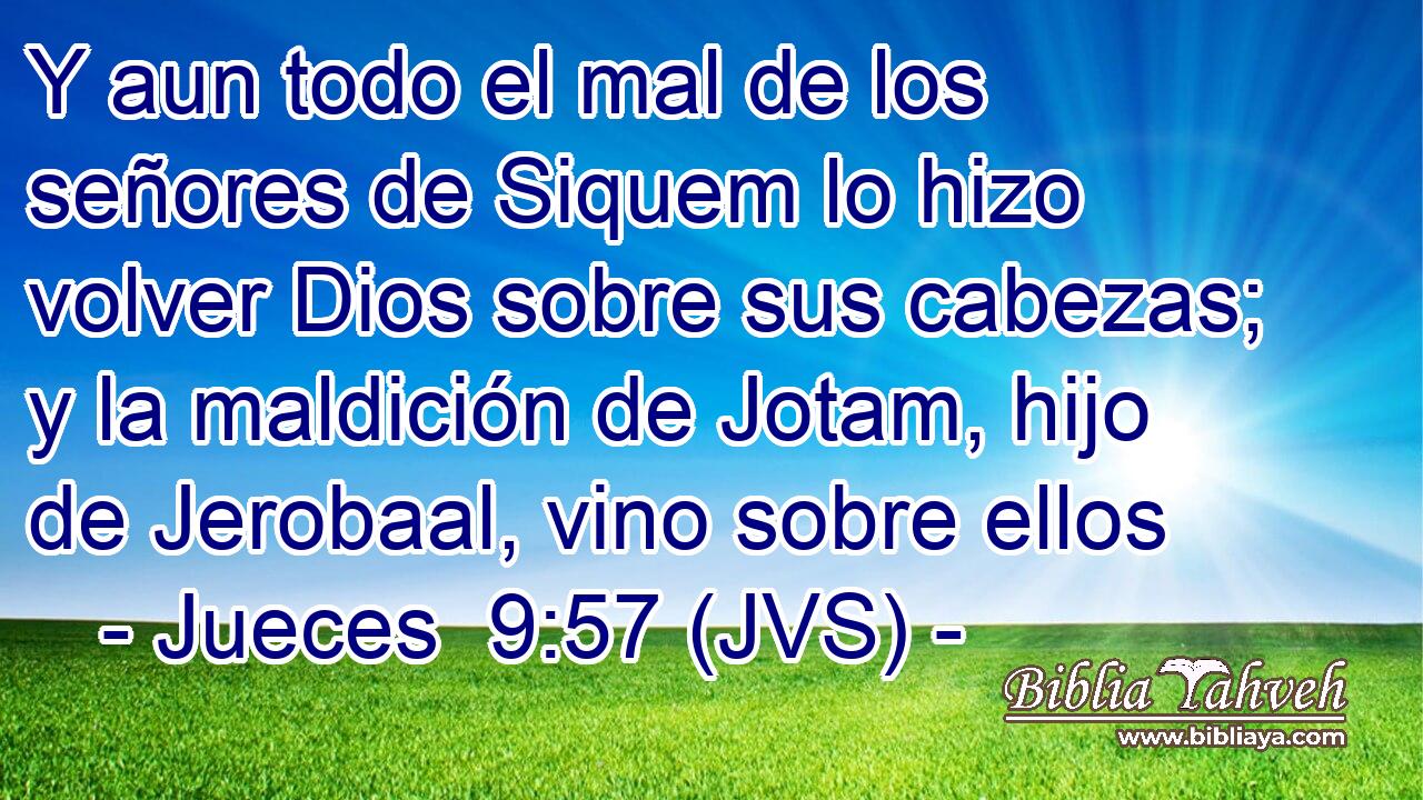 Y aun todo el mal de los señores de Siquem lo hizo volver Dios sobre sus cabezas; y la maldición de Jotam, hijo de Jerobaal, vino sobre ellos