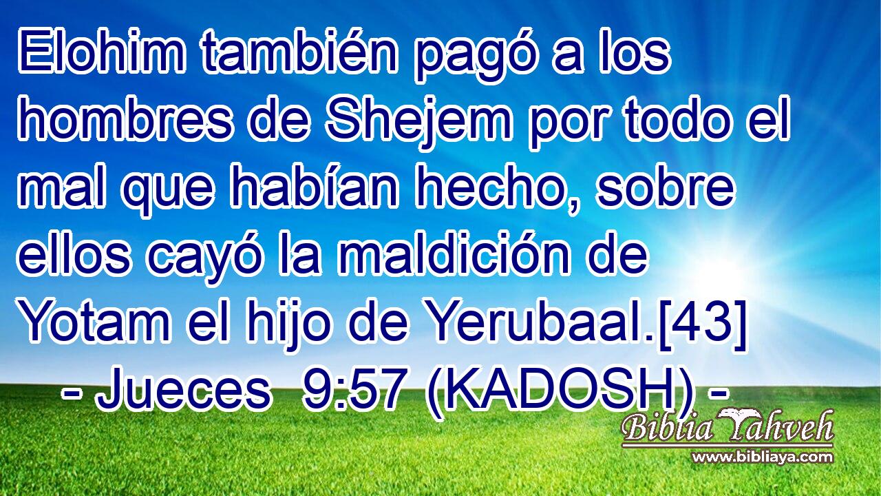  Elohim también pagó a los hombres de Shejem por todo el mal que habían hecho, sobre ellos cayó la maldición de Yotam el hijo de Yerubaal.[43] 