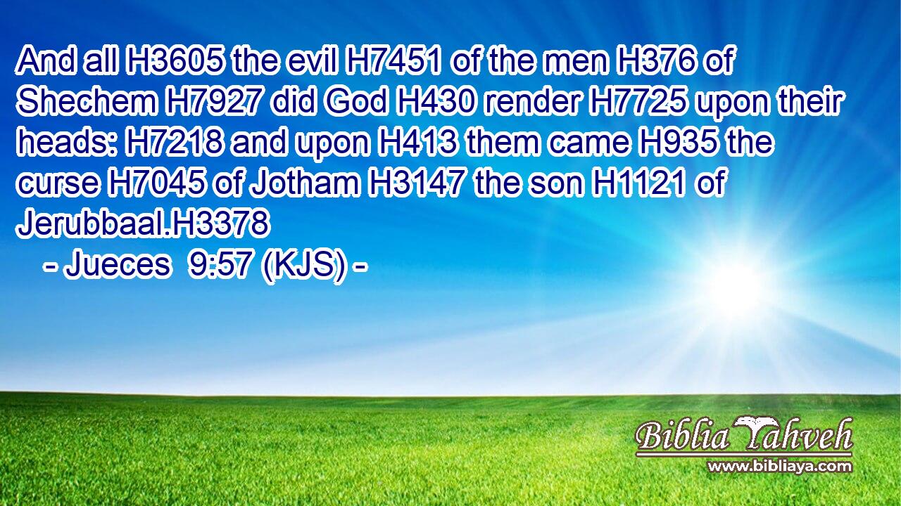 And all H3605 the evil H7451 of the men H376 of Shechem H7927 did God H430 render H7725 upon their heads: H7218 and upon H413 them came H935 the curse H7045 of Jotham H3147 the son H1121 of Jerubbaal.H3378
