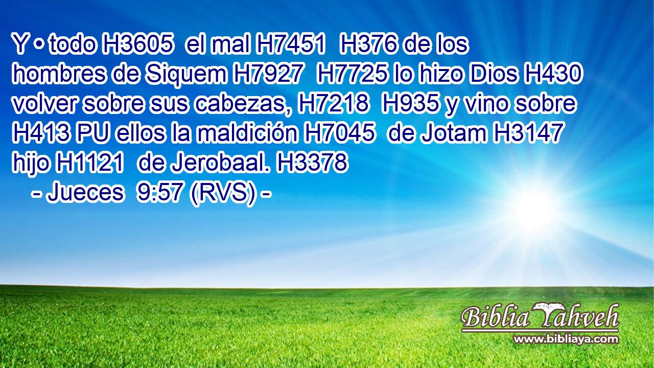 Y • todo H3605  el mal H7451  H376 de los hombres de Siquem H7927  H7725 lo hizo Dios H430  volver sobre sus cabezas, H7218  H935 y vino sobre H413 PU ellos la maldición H7045  de Jotam H3147  hijo H1121  de Jerobaal. H3378  