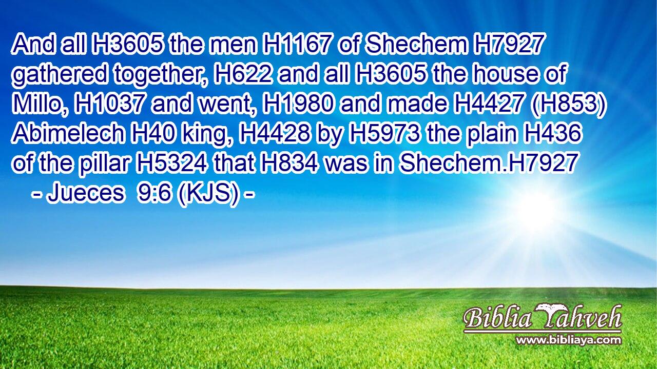 And all H3605 the men H1167 of Shechem H7927 gathered together, H622 and all H3605 the house of Millo, H1037 and went, H1980 and made H4427 (H853) Abimelech H40 king, H4428 by H5973 the plain H436 of the pillar H5324 that H834 was in Shechem.H7927