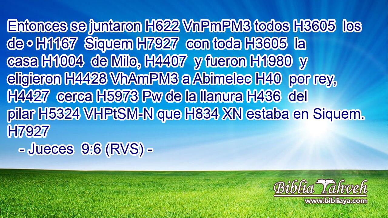 Entonces se juntaron H622 VnPmPM3 todos H3605  los de • H1167  Siquem H7927  con toda H3605  la casa H1004  de Milo, H4407  y fueron H1980  y eligieron H4428 VhAmPM3 a Abimelec H40  por rey, H4427  cerca H5973 Pw de la llanura H436  del pilar H5324 VHPtSM-N que H834 XN estaba en Siquem. H7927  