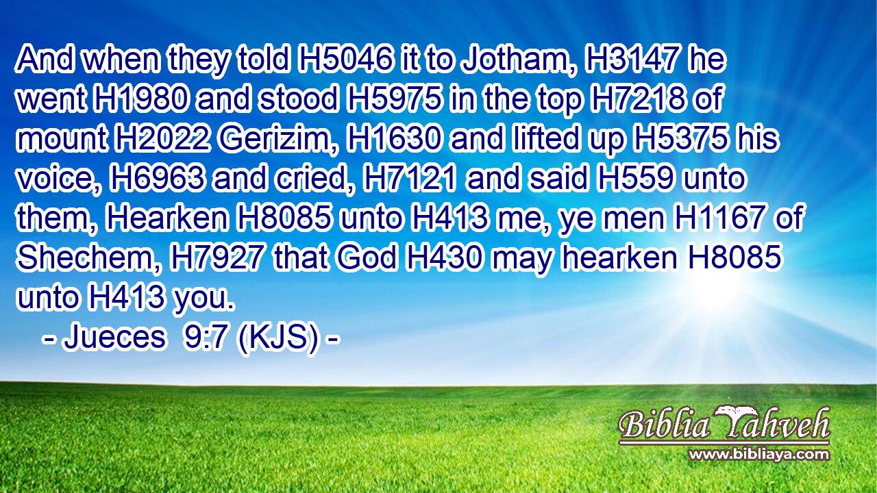 And when they told H5046 it to Jotham, H3147 he went H1980 and stood H5975 in the top H7218 of mount H2022 Gerizim, H1630 and lifted up H5375 his voice, H6963 and cried, H7121 and said H559 unto them, Hearken H8085 unto H413 me, ye men H1167 of Shechem, H7927 that God H430 may hearken H8085 unto H413 you.