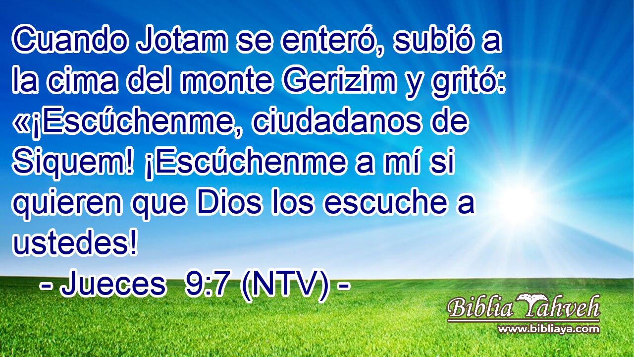 Cuando Jotam se enteró, subió a la cima del monte Gerizim y gritó: «¡Escúchenme, ciudadanos de Siquem! ¡Escúchenme a mí si quieren que Dios los escuche a ustedes!