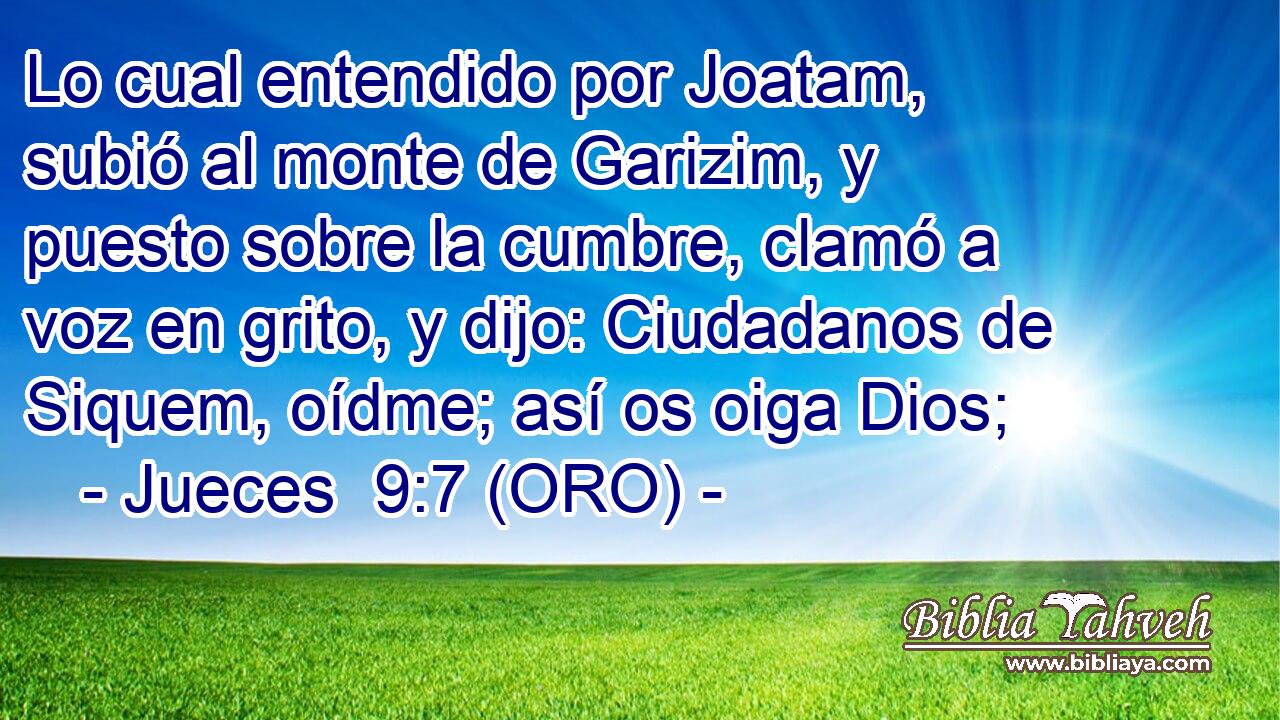  Lo cual entendido por Joatam, subió al monte de Garizim, y puesto sobre la cumbre, clamó a voz en grito, y dijo: Ciudadanos de Siquem, oídme; así os oiga Dios; 