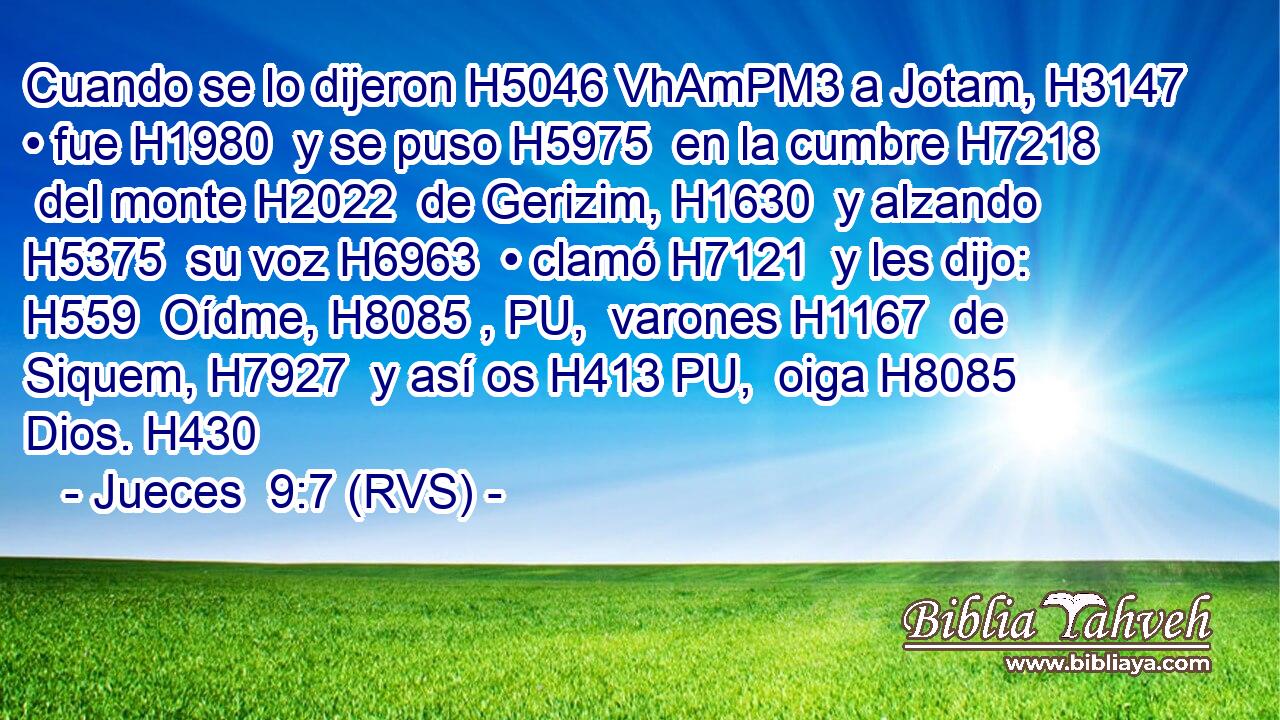 Cuando se lo dijeron H5046 VhAmPM3 a Jotam, H3147  • fue H1980  y se puso H5975  en la cumbre H7218  del monte H2022  de Gerizim, H1630  y alzando H5375  su voz H6963  • clamó H7121  y les dijo: H559  Oídme, H8085 , PU,  varones H1167  de Siquem, H7927  y así os H413 PU,  oiga H8085  Dios. H430  