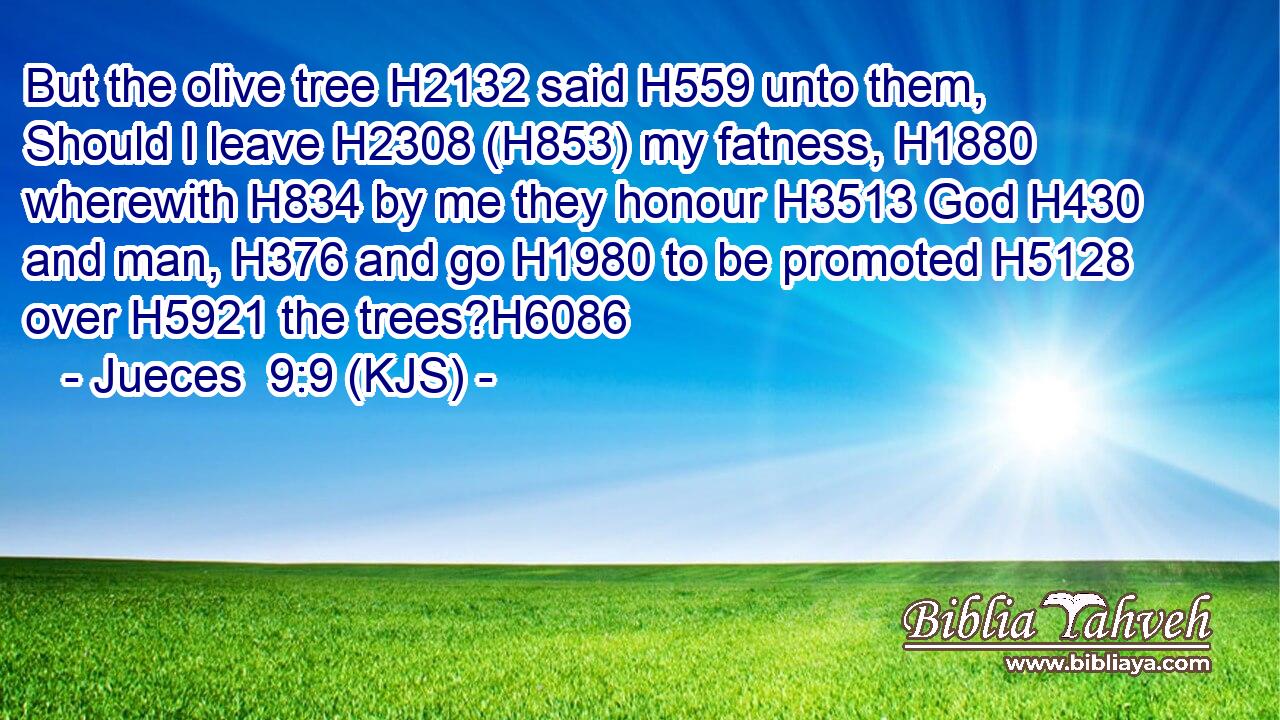But the olive tree H2132 said H559 unto them, Should I leave H2308 (H853) my fatness, H1880 wherewith H834 by me they honour H3513 God H430 and man, H376 and go H1980 to be promoted H5128 over H5921 the trees?H6086