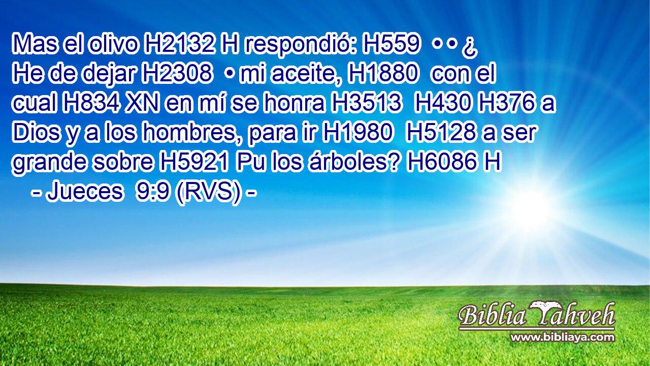 Mas el olivo H2132 H respondió: H559  • • ¿ He de dejar H2308  • mi aceite, H1880  con el cual H834 XN en mí se honra H3513  H430 H376 a Dios y a los hombres, para ir H1980  H5128 a ser grande sobre H5921 Pu los árboles? H6086 H 