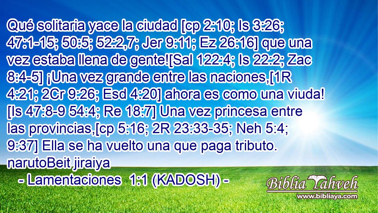  Qué solitaria yace la ciudad [cp 2:10; Is 3:26; 47:1-15; 50:5; 52:2,7; Jer 9:11; Ez 26:16] que una vez estaba llena de gente![Sal 122:4; Is 22:2; Zac 8:4-5] ¡Una vez grande entre las naciones,[1R 4:21; 2Cr 9:26; Esd 4:20] ahora es como una viuda! [Is 47:8-9 54:4; Re 18:7] Una vez princesa entre las provincias,[cp 5:16; 2R 23:33-35; Neh 5:4; 9:37] Ella se ha vuelto una que paga tributo. narutoBeit jiraiya 