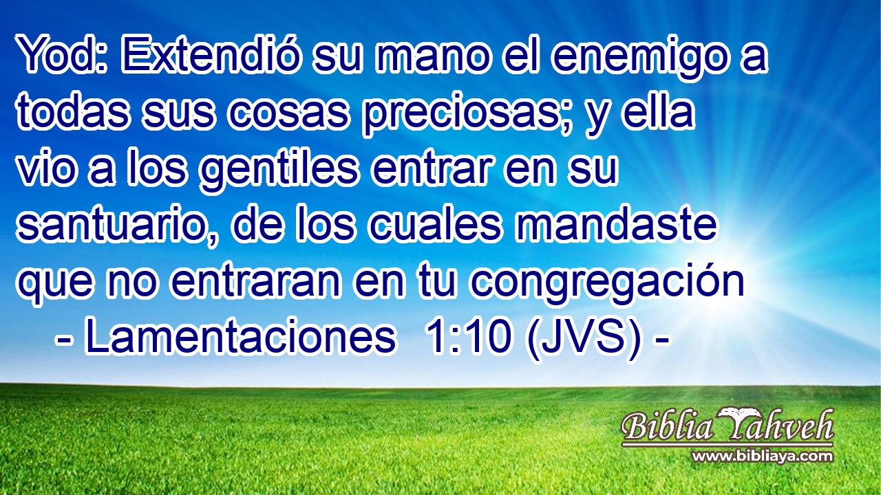 Yod: Extendió su mano el enemigo a todas sus cosas preciosas; y ella vio a los gentiles entrar en su santuario, de los cuales mandaste que no entraran en tu congregación