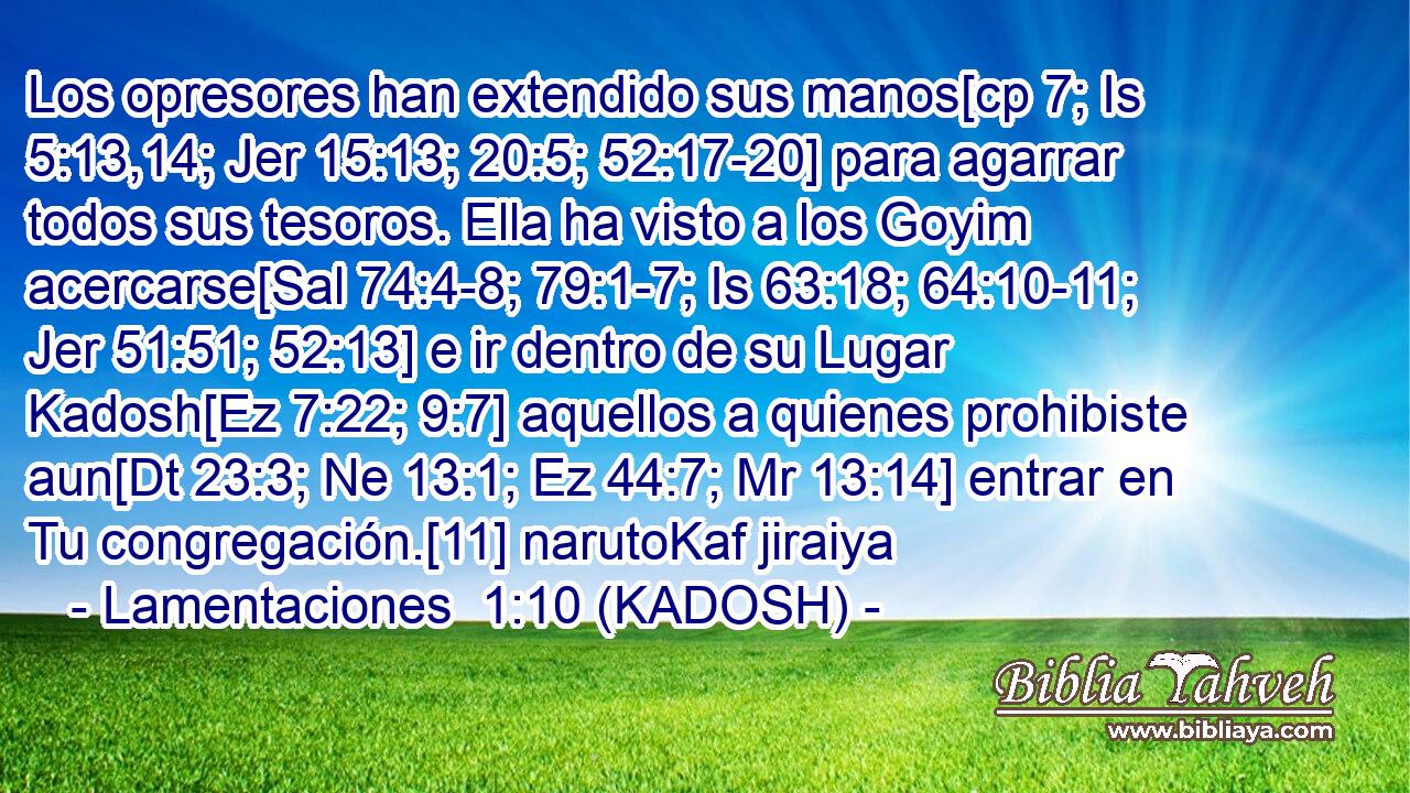  Los opresores han extendido sus manos[cp 7; Is 5:13,14; Jer 15:13; 20:5; 52:17-20] para agarrar todos sus tesoros. Ella ha visto a los Goyim acercarse[Sal 74:4-8; 79:1-7; Is 63:18; 64:10-11; Jer 51:51; 52:13] e ir dentro de su Lugar Kadosh[Ez 7:22; 9:7] aquellos a quienes prohibiste aun[Dt 23:3; Ne 13:1; Ez 44:7; Mr 13:14] entrar en Tu congregación.[11] narutoKaf jiraiya 