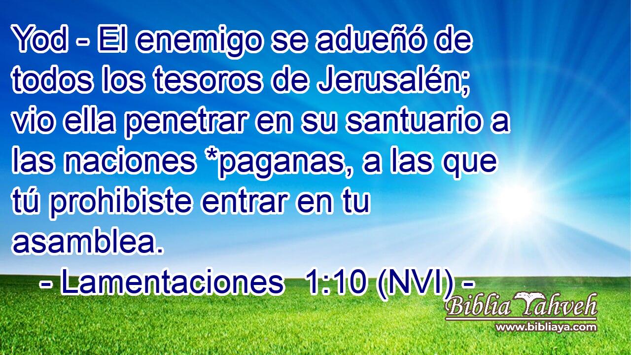  Yod - El enemigo se adueñó de todos los tesoros de Jerusalén; vio ella penetrar en su santuario a las naciones *paganas, a las que tú prohibiste entrar en tu asamblea. 