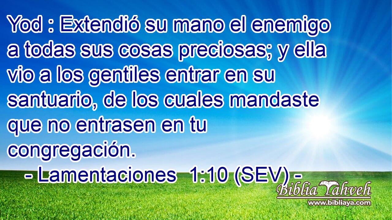 Yod : Extendió su mano el enemigo a todas sus cosas preciosas; y ella vio a los gentiles entrar en su santuario, de los cuales mandaste que no entrasen en tu congregación.