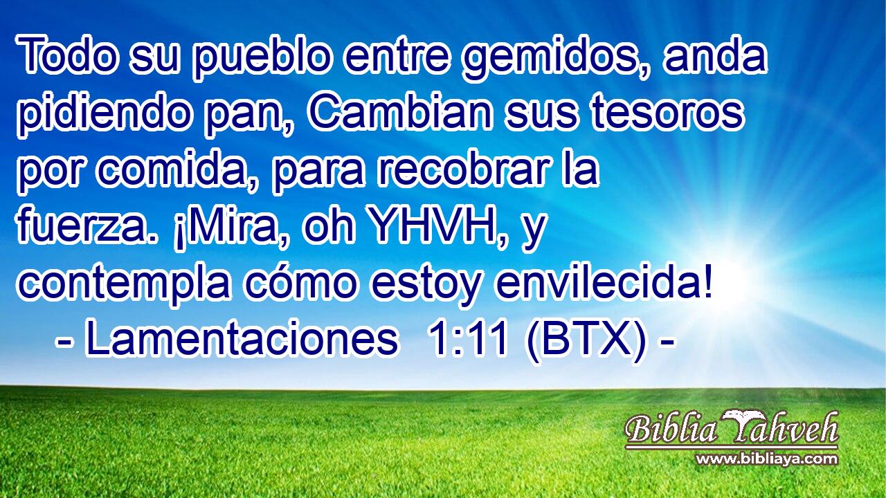 Todo su pueblo entre gemidos, anda pidiendo pan, Cambian sus tesoros por comida, para recobrar la fuerza. ¡Mira, oh YHVH, y contempla cómo estoy envilecida!