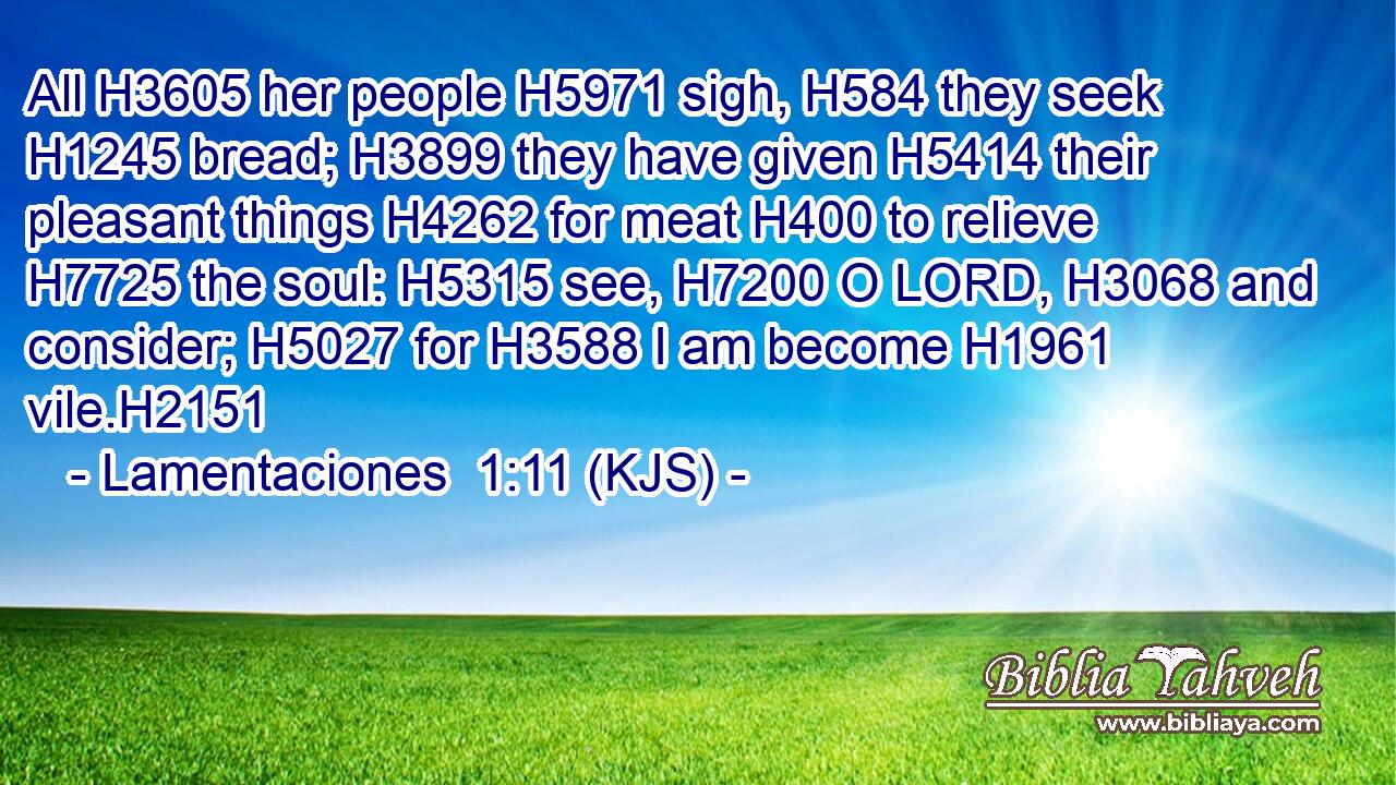 All H3605 her people H5971 sigh, H584 they seek H1245 bread; H3899 they have given H5414 their pleasant things H4262 for meat H400 to relieve H7725 the soul: H5315 see, H7200 O LORD, H3068 and consider; H5027 for H3588 I am become H1961 vile.H2151