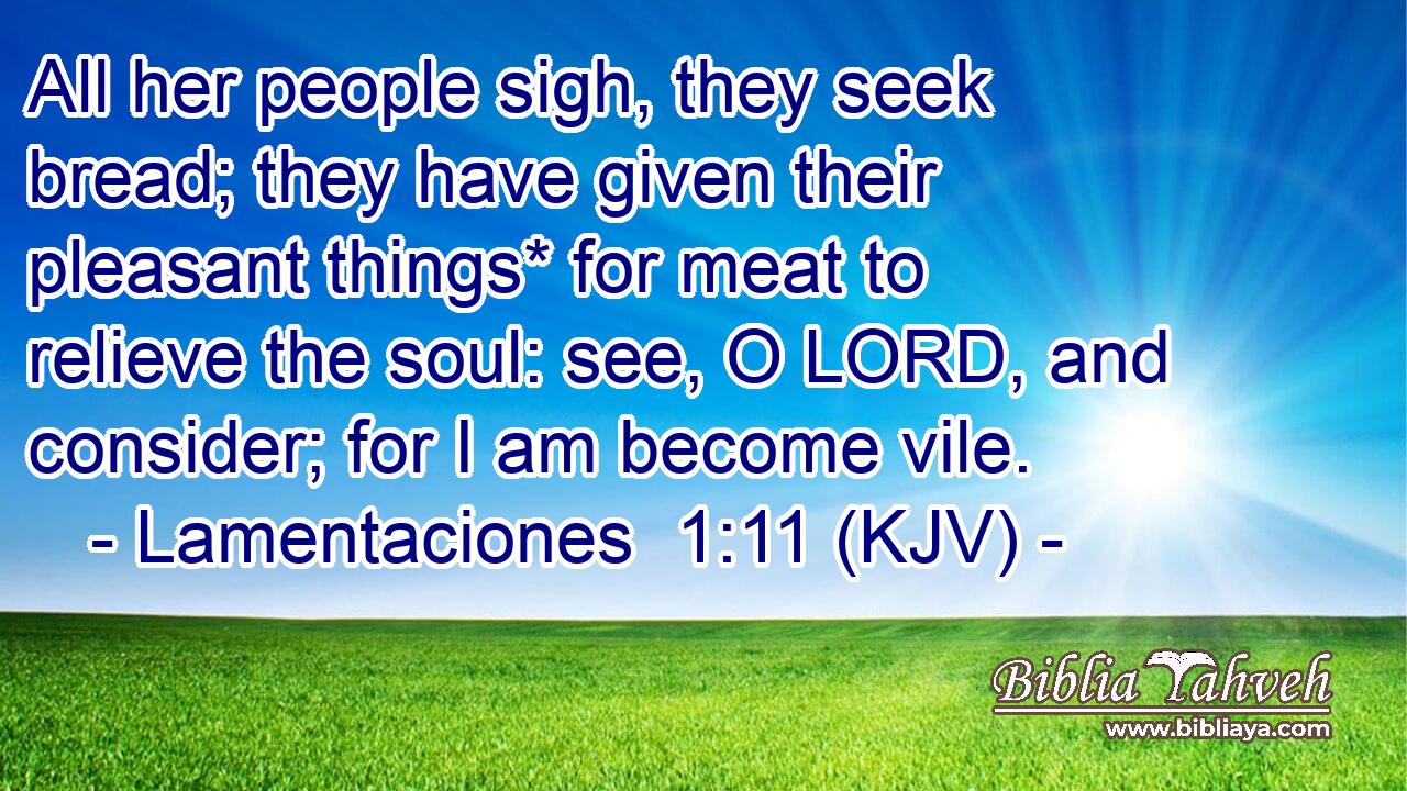 All her people sigh, they seek bread; they have given their pleasant things* for meat to relieve the soul: see, O LORD, and consider; for I am become vile.