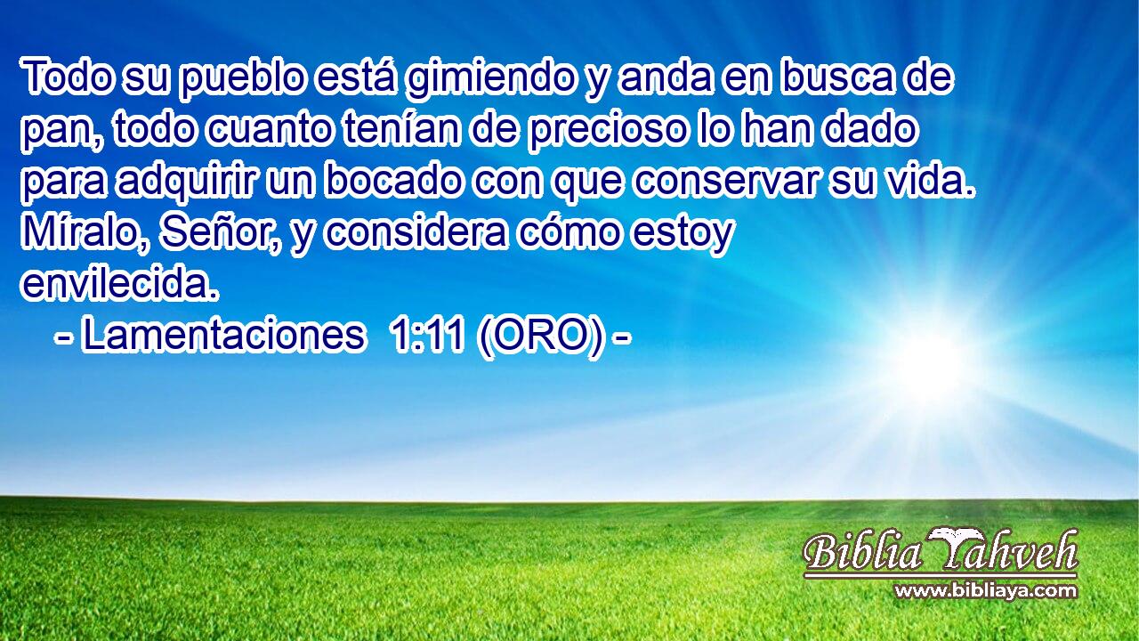  Todo su pueblo está gimiendo y anda en busca de pan, todo cuanto tenían de precioso lo han dado para adquirir un bocado con que conservar su vida. Míralo, Señor, y considera cómo estoy envilecida. 