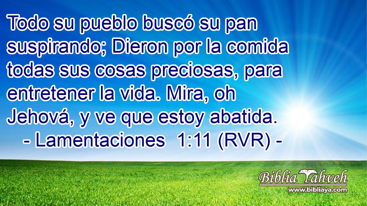 Todo su pueblo buscó su pan suspirando; Dieron por la comida todas sus cosas preciosas, para entretener la vida. Mira, oh Jehová, y ve que estoy abatida.