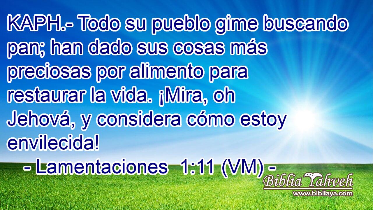  KAPH.- Todo su pueblo gime buscando pan; han dado sus cosas más preciosas por alimento para restaurar la vida. ¡Mira, oh Jehová, y considera cómo estoy envilecida! 