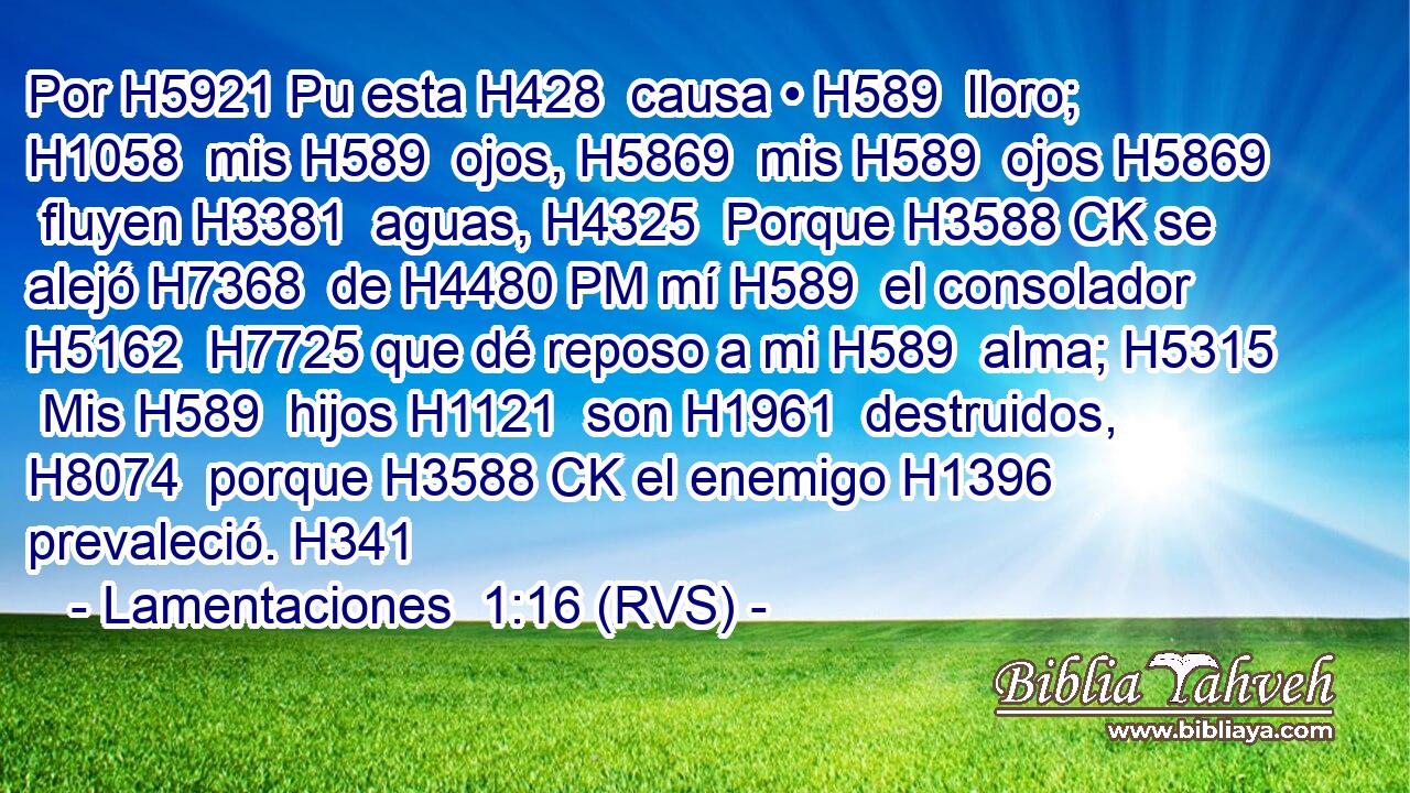 Por H5921 Pu esta H428  causa • H589  lloro; H1058  mis H589  ojos, H5869  mis H589  ojos H5869  fluyen H3381  aguas, H4325  Porque H3588 CK se alejó H7368  de H4480 PM mí H589  el consolador H5162  H7725 que dé reposo a mi H589  alma; H5315  Mis H589  hijos H1121  son H1961  destruidos, H8074  porque H3588 CK el enemigo H1396  prevaleció. H341