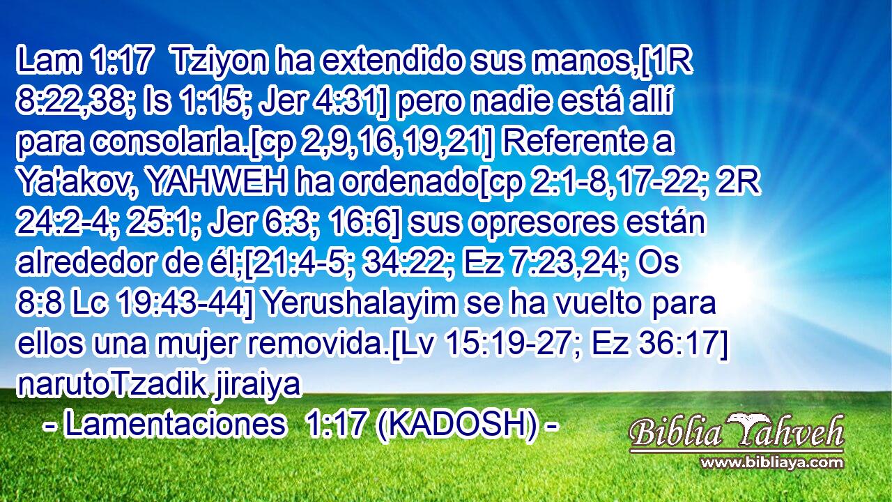  Tziyon ha extendido sus manos,[1R 8:22,38; Is 1:15; Jer 4:31] pero nadie está allí para consolarla.[cp 2,9,16,19,21] Referente a Ya'akov, YAHWEH ha ordenado[cp 2:1-8,17-22; 2R 24:2-4; 25:1; Jer 6:3; 16:6] sus opresores están alrededor de él;[21:4-5; 34:22; Ez 7:23,24; Os 8:8 Lc 19:43-44] Yerushalayim se ha vuelto para ellos una mujer removida.[Lv 15:19-27; Ez 36:17] narutoTzadik jiraiya 