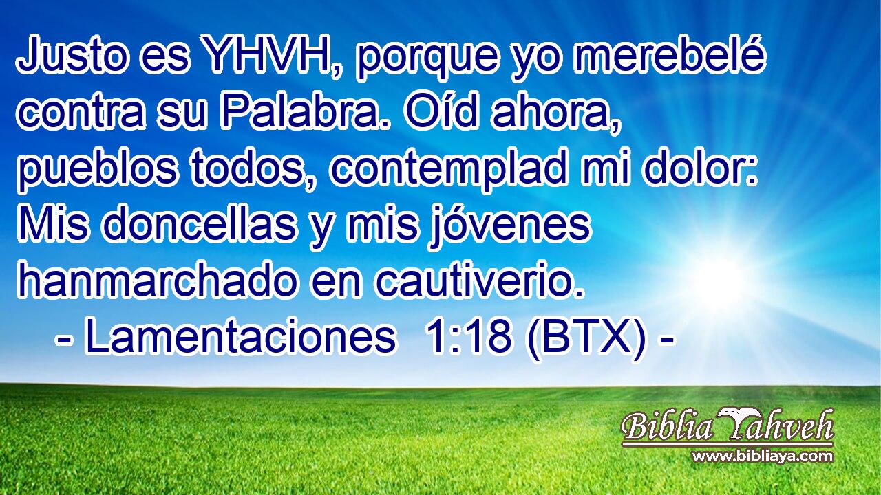 Justo es YHVH, porque yo merebelé contra su Palabra. Oíd ahora, pueblos todos, contemplad mi dolor: Mis doncellas y mis jóvenes hanmarchado en cautiverio.