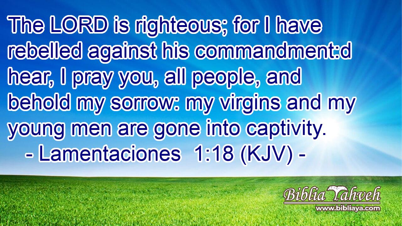 The LORD is righteous; for I have rebelled against his commandment:d hear, I pray you, all people, and behold my sorrow: my virgins and my young men are gone into captivity.