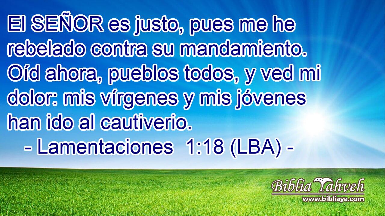 El SEÑOR es justo, pues me he rebelado contra su mandamiento. Oíd ahora, pueblos todos, y ved mi dolor: mis vírgenes y mis jóvenes han ido al cautiverio.