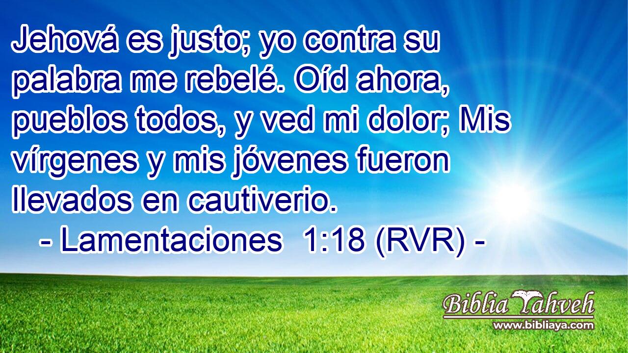 Jehová es justo; yo contra su palabra me rebelé. Oíd ahora, pueblos todos, y ved mi dolor; Mis vírgenes y mis jóvenes fueron llevados en cautiverio.